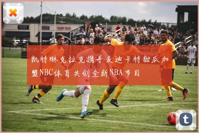 凯特琳克拉克携手麦迪卡特甜瓜加盟NBC体育共创全新NBA节目