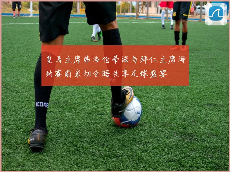 皇马主席弗洛伦蒂诺与拜仁主席海纳赛前亲切会晤共享足球盛宴