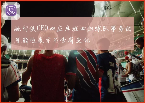 独行侠CEO回应库班回归球队事务的可能性表示不会有变化