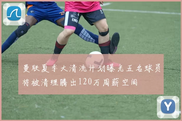 曼联夏季大清洗计划曝光五名球员将被清理腾出120万周薪空间