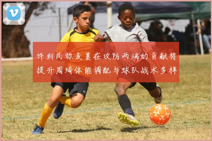 许利民称麦基在攻防两端的贡献将提升周琦体能调配与球队战术多样性