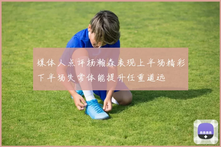 媒体人点评杨瀚森表现上半场精彩下半场失常体能提升任重道远