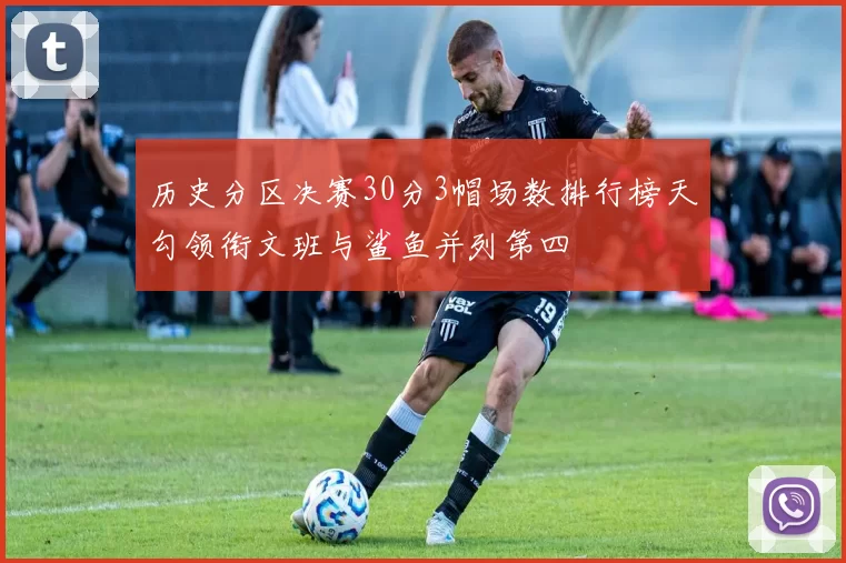 历史分区决赛30分3帽场数排行榜天勾领衔文班与鲨鱼并列第四