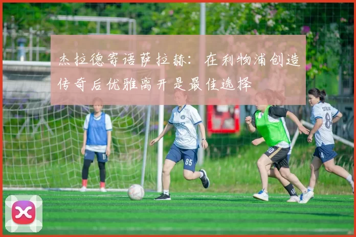 杰拉德寄语萨拉赫：在利物浦创造传奇后优雅离开是最佳选择